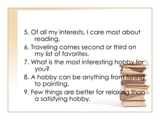 5. Of all my interests, I care most about reading.  6. Traveling comes second or third on my list of favorites.  7. What is the most interesting hobby for you? 8. A hobby can be anything from fishing to painting.  9. Few things are better for relaxing than a satisfying hobby.  