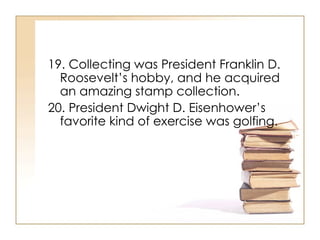 19. Collecting was President Franklin D. Roosevelt’s hobby, and he acquired an amazing stamp collection. 20. President Dwight D. Eisenhower’s favorite kind of exercise was golfing.  