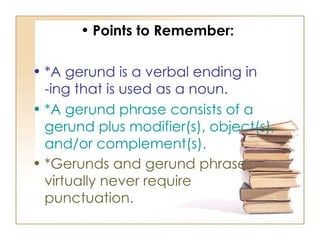 Points to Remember: *A gerund is a verbal ending in -ing that is used as a noun.  *A gerund phrase consists of a gerund plus modifier(s), object(s), and/or complement(s).   *Gerunds and gerund phrases virtually never require punctuation.   
