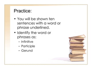 Practice: You will be shown ten sentences with a word or phrase underlined. Identify the word or phrases as: Infinitive Participle Gerund 