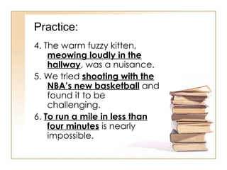 Practice: 4. The warm fuzzy kitten,  meowing loudly in the hallway , was a nuisance. 5. We tried  shooting with the NBA’s new basketball  and found it to be challenging. 6.  To run a mile in less than four minutes  is nearly impossible. 