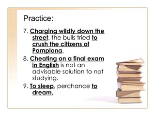 Practice : 7.  Charging wildly down the street , the bulls tried  to crush the citizens of Pamplona . 8.  Cheating on a final exam in English  is not an advisable solution to not studying. 9.  To sleep , perchance  to dream. 