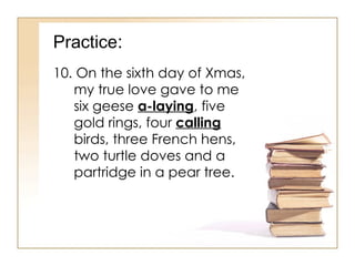 Practice : 10. On the sixth day of Xmas, my true love gave to me six geese  a-laying , five gold rings, four  calling  birds, three French hens, two turtle doves and a partridge in a pear tree. 