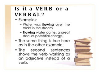 Is it a VERB or a VERBAL ? Examples: Water was  flowing  over the rocks in the stream. Flowing  water carries a great deal of potential energy. The same thing is true here as in the other example. The second sentences shows the verb working as an adjective instead of a verb. 
