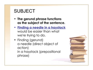 SUBJECT The gerund phrase functions as the subject of the sentence. Finding a needle in a haystack  would be easier than what we're trying to do. Finding (gerund) a needle (direct object of action) in a haystack (prepositional phrase) 