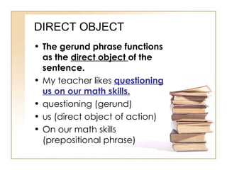 DIRECT OBJECT The gerund phrase functions as the  direct object  of the sentence. My teacher likes  questioning us on our math skills. questioning (gerund) us (direct object of action) On our math skills (prepositional phrase) 