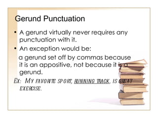A gerund virtually never requires any punctuation with it.  An exception would be: a gerund set off by commas because it is an appositive, not because it is a gerund. Ex:  My favorite sport,  running track , is great exercise. Gerund Punctuation 