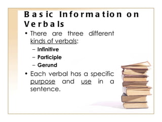 Basic Information on Verbals There are three different  kinds of verbals : Infinitive Participle Gerund Each verbal has a specific  purpose  and  use  in a sentence. 