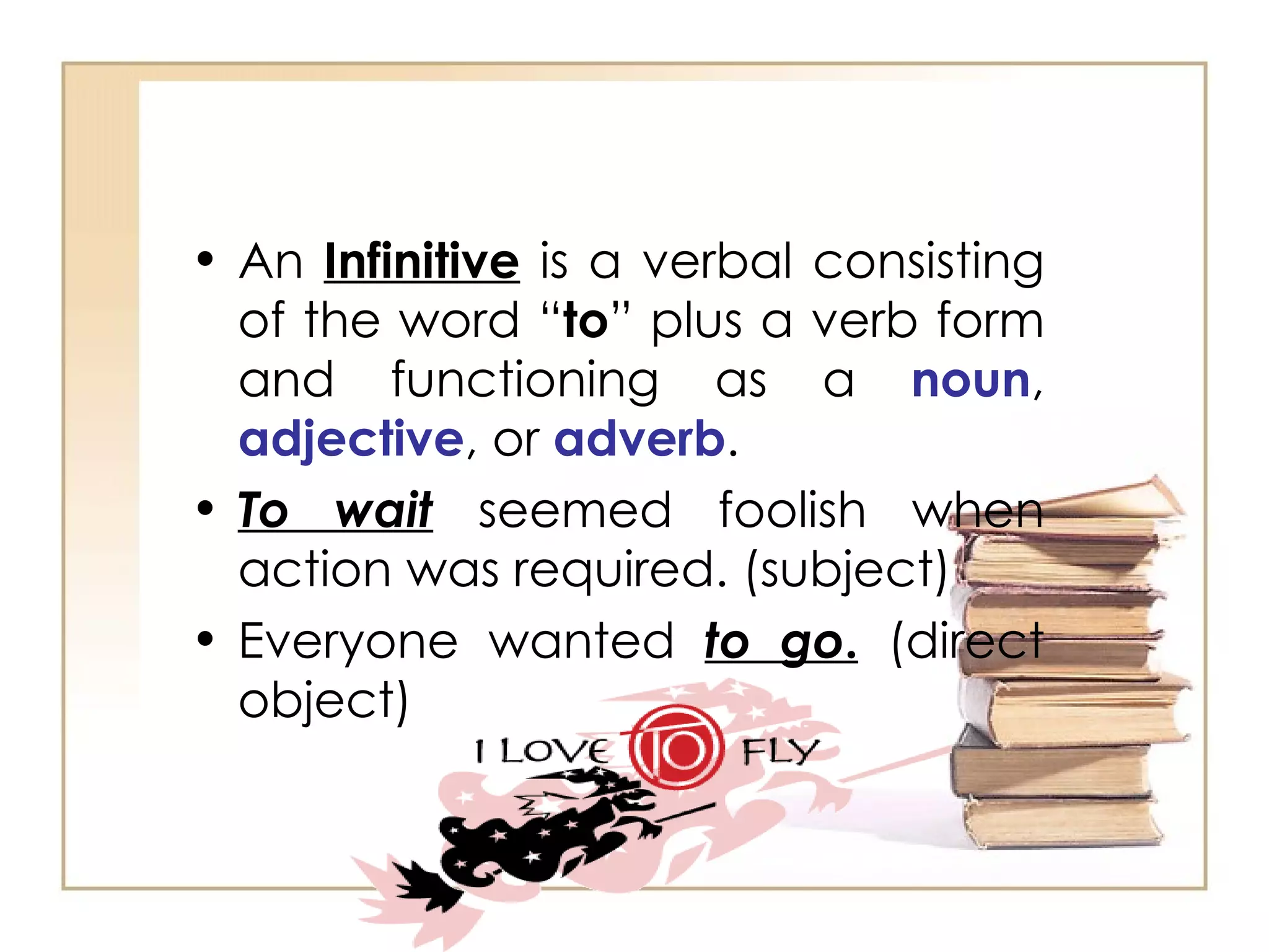 An  Infinitive  is a verbal consisting of the word “ to ” plus a verb form and functioning as a  noun ,  adjective , or  adverb . To wait  seemed foolish when action was required. (subject)  Everyone wanted  to go .  (direct object)  