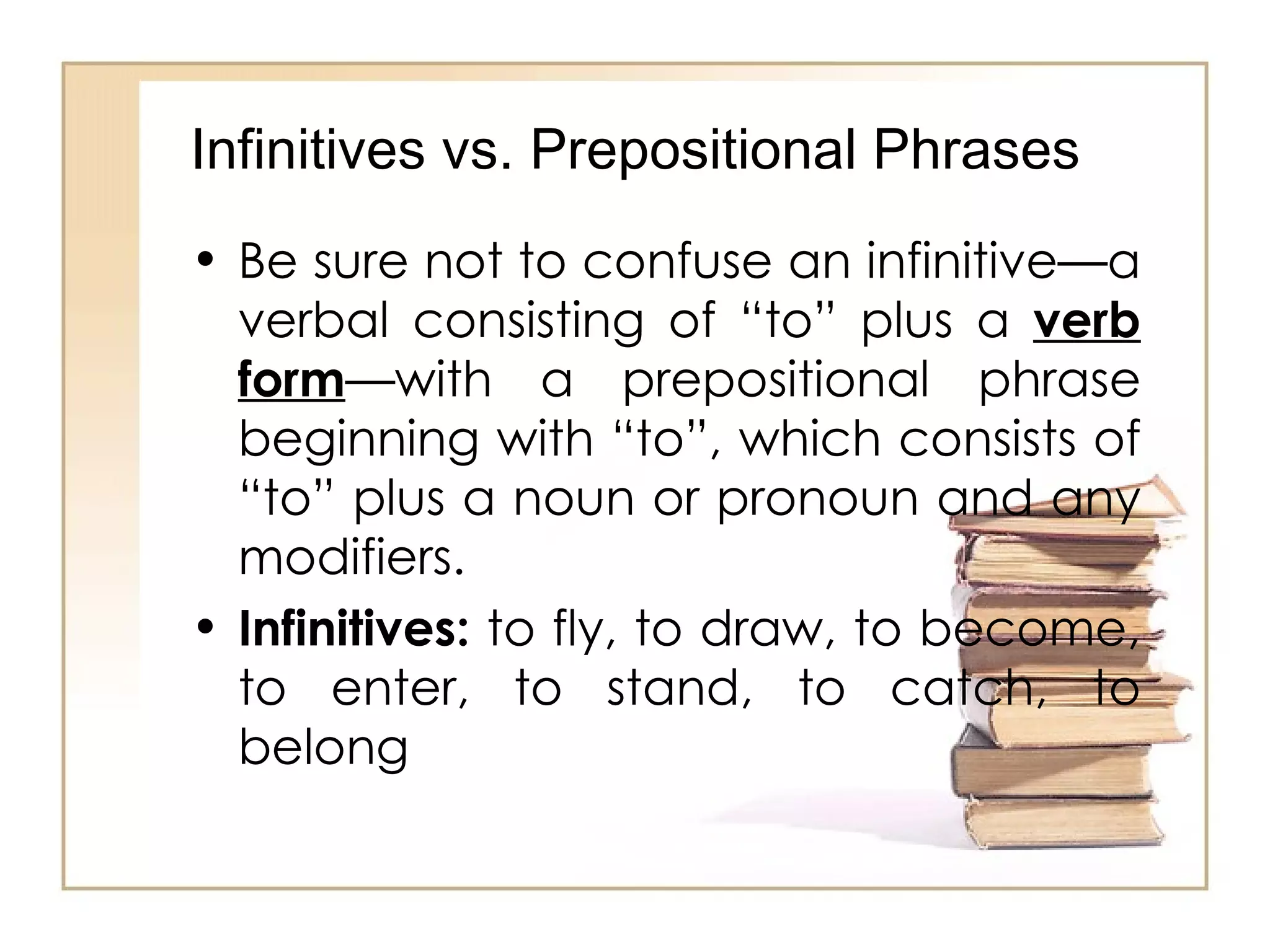 Be sure not to confuse an infinitive—a verbal consisting of “to” plus a  verb form —with a prepositional phrase beginning with “to”, which consists of “to” plus a noun or pronoun and any modifiers. Infinitives:  to fly, to draw, to become, to enter, to stand, to catch, to belong  Infinitives vs. Prepositional Phrases 