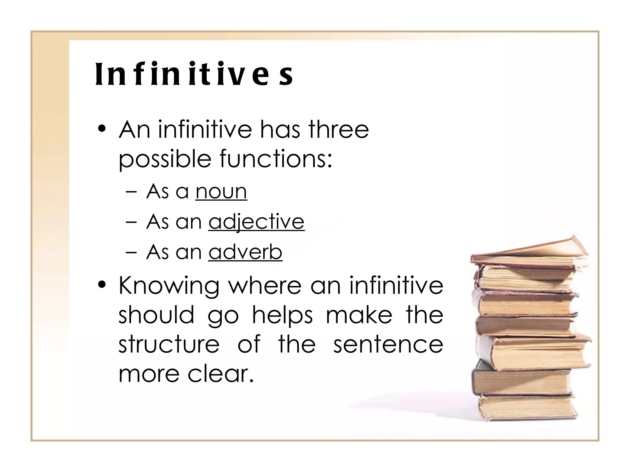 Infinitives An infinitive has three possible functions: As a  noun As an  adjective As an  adverb Knowing where an infinitive should go helps make the structure of the sentence more clear. 