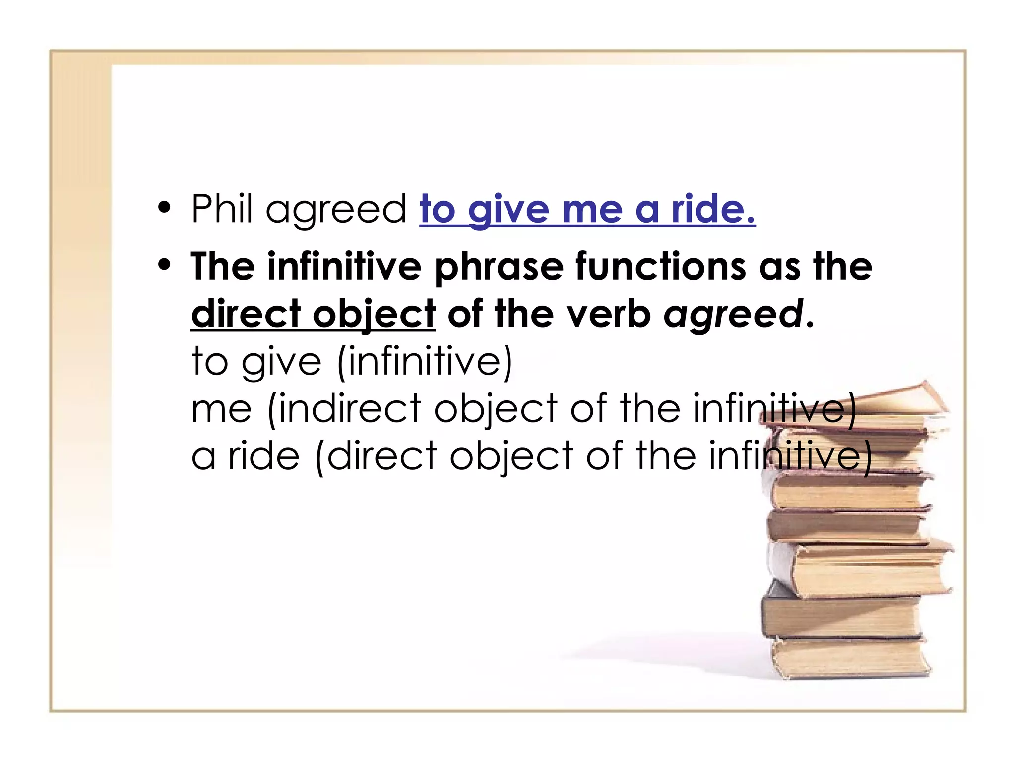 Phil agreed  to give me a ride. The infinitive phrase functions as the  direct object  of the verb  agreed . to give (infinitive) me (indirect object of the infinitive) a ride (direct object of the infinitive) 