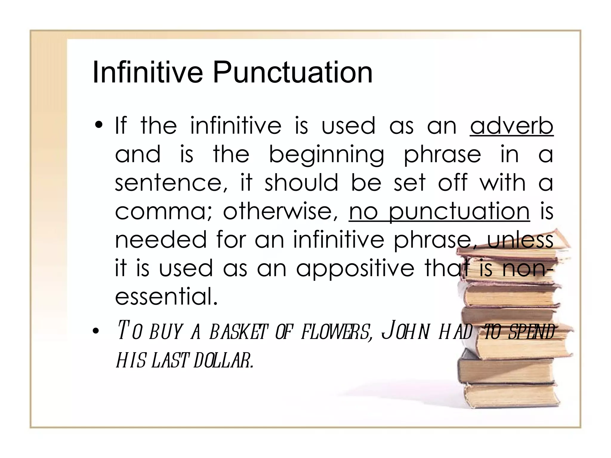 Infinitive Punctuation If the infinitive is used as an  adverb  and is the beginning phrase in a sentence, it should be set off with a comma; otherwise,  no punctuation  is needed for an infinitive phrase, unless it is used as an appositive that is non-essential. To buy a basket of flowers, John had to spend his last dollar.  