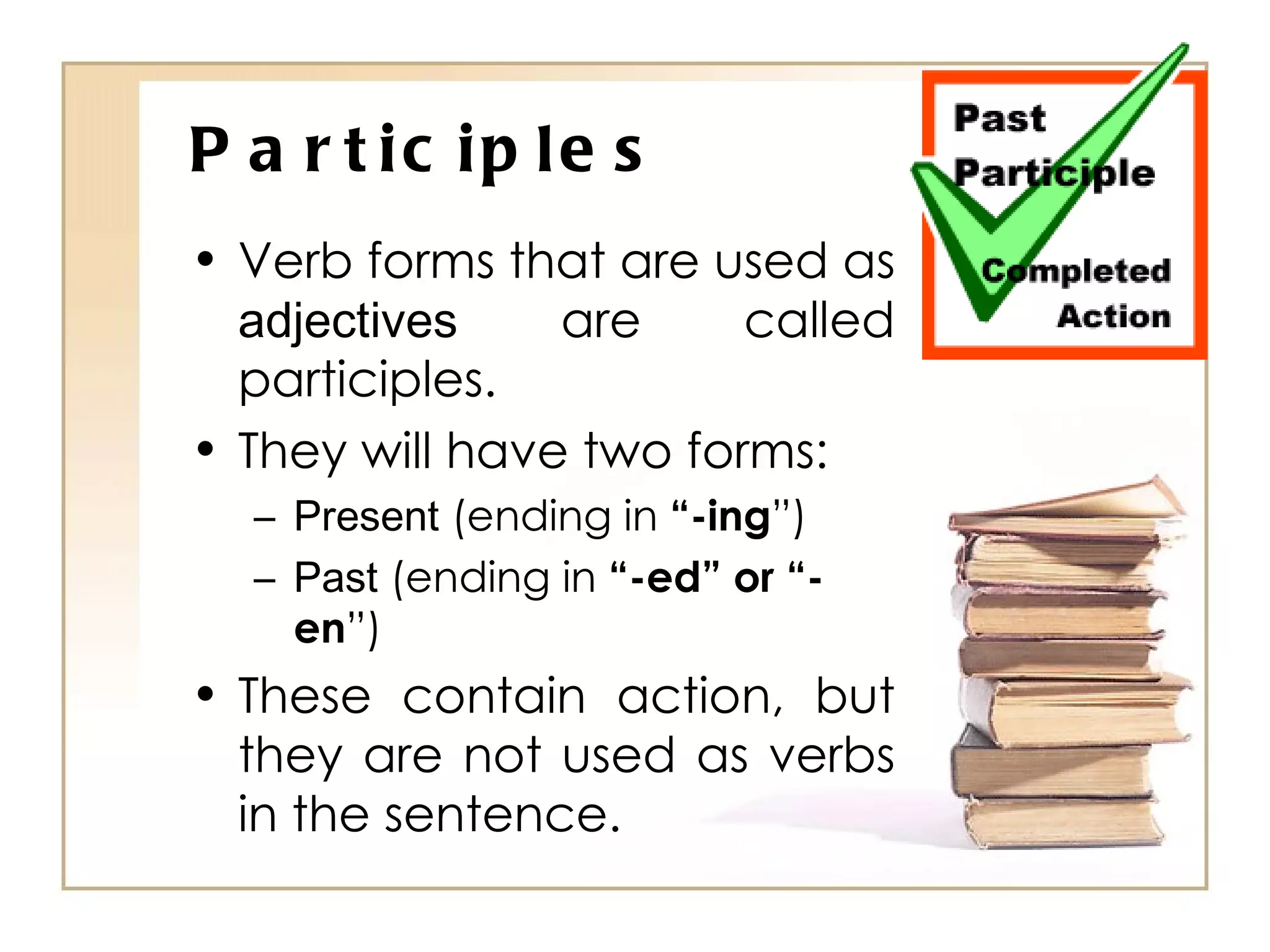 Participles Verb forms that are used as  adjectives  are called participles. They will have two forms: Present  (ending in  “-ing ”) Past  (ending in  “-ed” or “-en ”) These contain action, but they are not used as verbs in the sentence. 