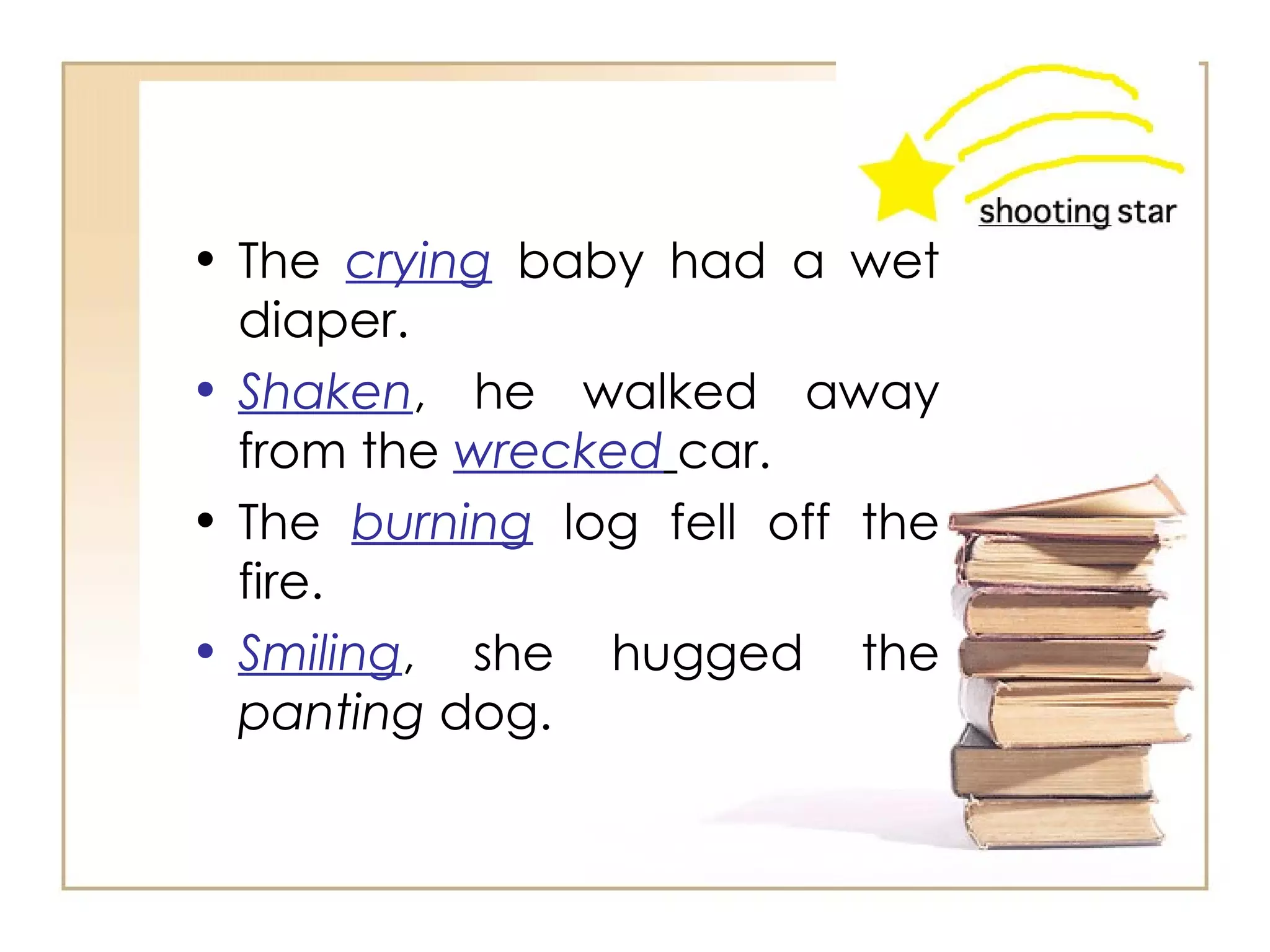 The  crying  baby had a wet diaper.  Shaken , he walked away from the   wrecked   car.  The  burning  log fell off the fire.  Smiling , she hugged the  panting  dog.  