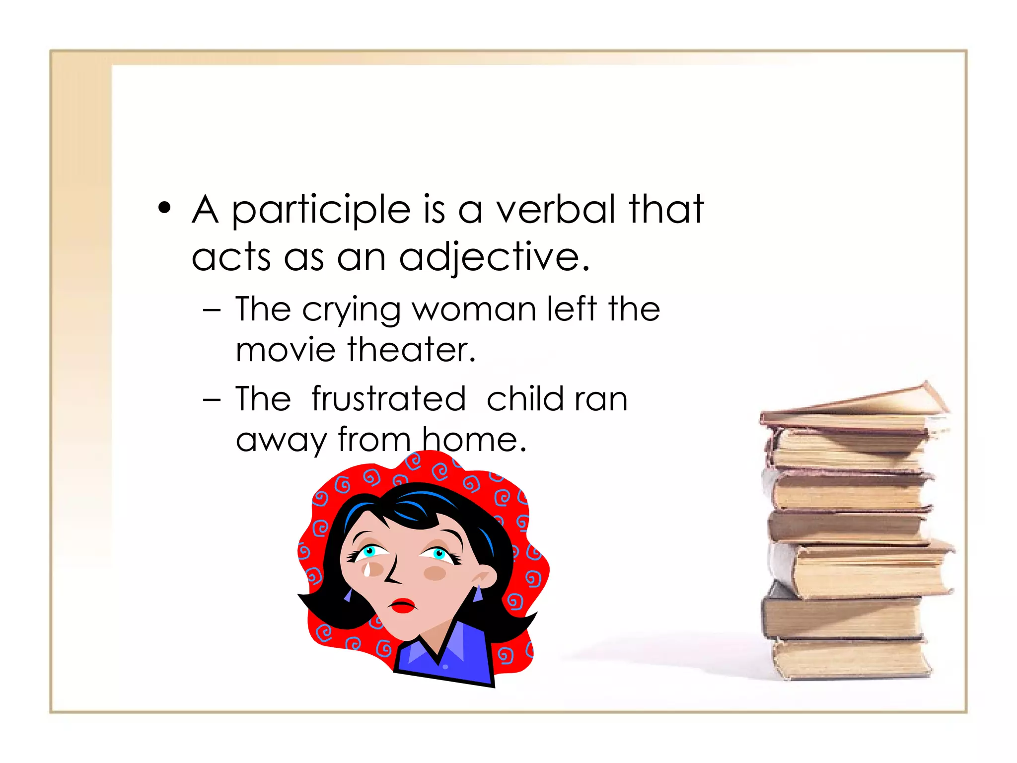 A participle is a verbal that acts as an adjective. The crying woman left the movie theater. The  frustrated  child ran away from home. 