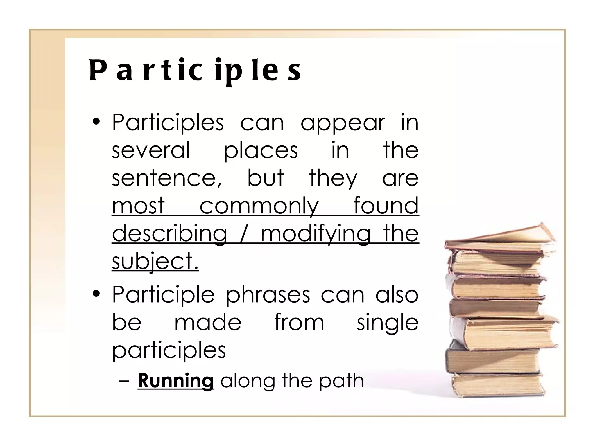 Participles Participles can appear in several places in the sentence, but they are  most commonly found describing / modifying the subject. Participle phrases can also be made from single participles Running  along the path 