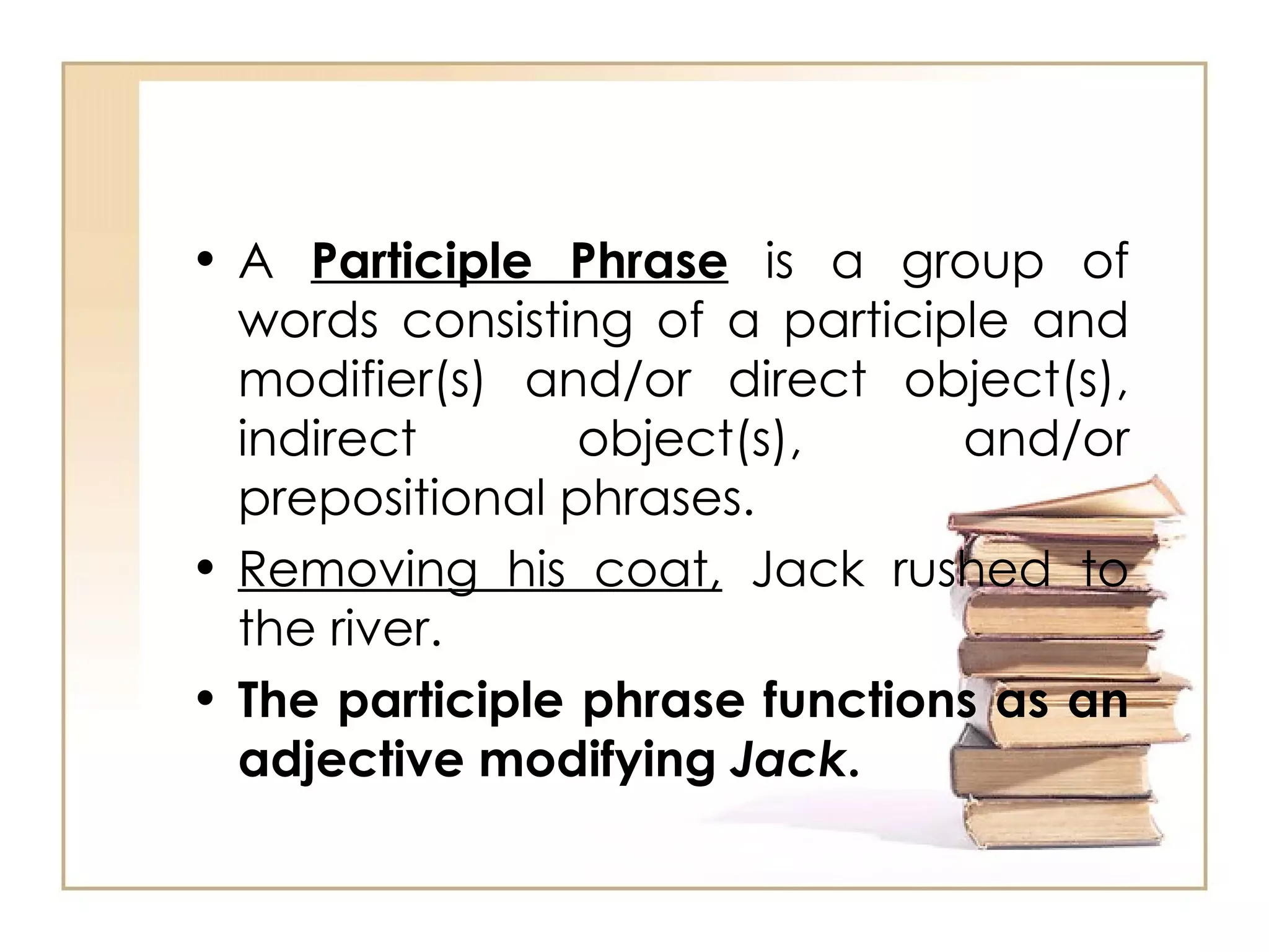 A  Participle Phrase  is a group of words consisting of a participle and modifier(s) and/or direct object(s), indirect object(s), and/or prepositional phrases. Removing his coat,  Jack rushed to the river. The participle phrase functions as an adjective modifying  Jack . 