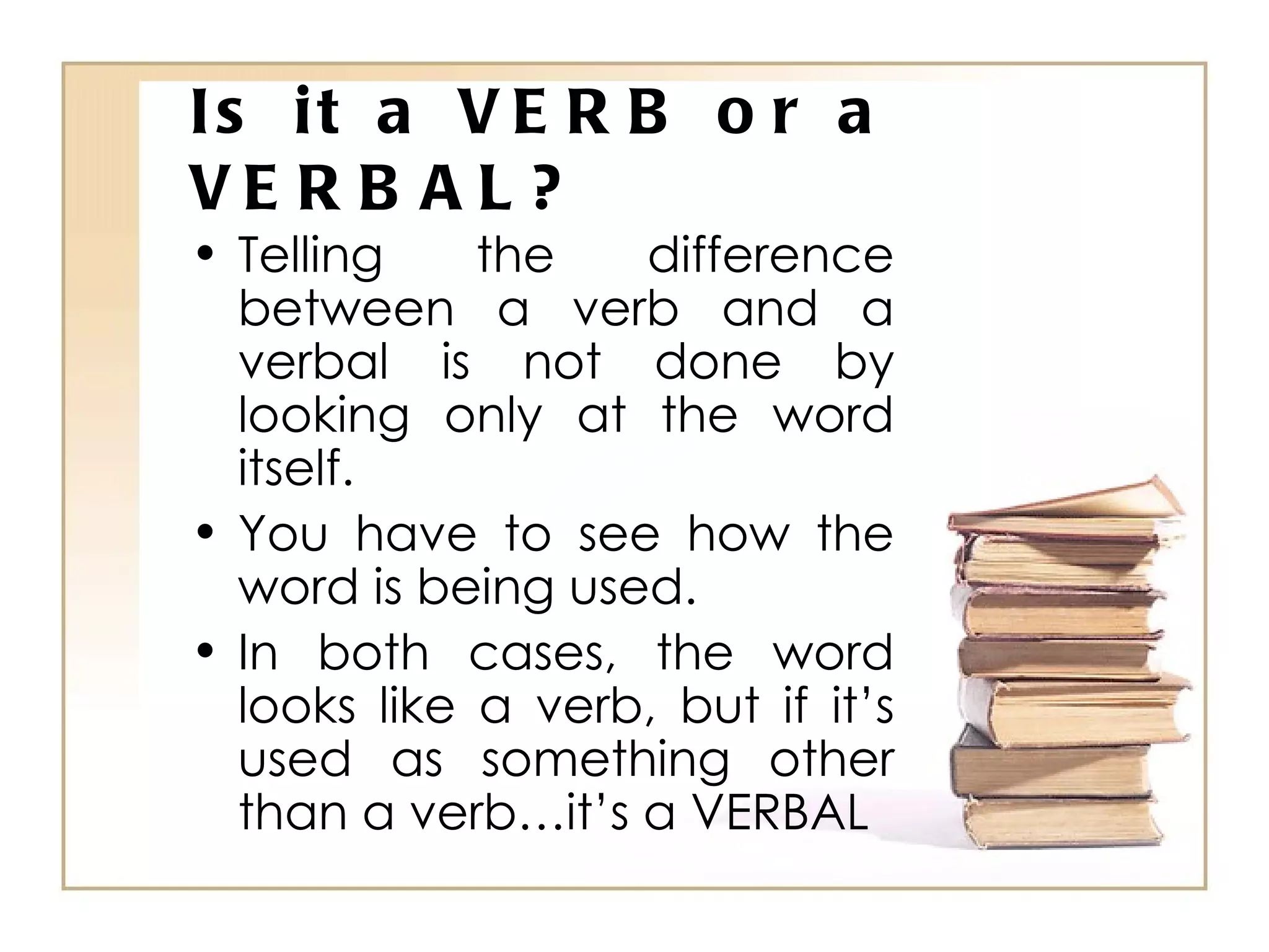 Is it a VERB or a VERBAL? Telling the difference between a verb and a verbal is not done by looking only at the word itself. You have to see how the word is being used. In both cases, the word looks like a verb, but if it’s used as something other than a verb…it’s a VERBAL 
