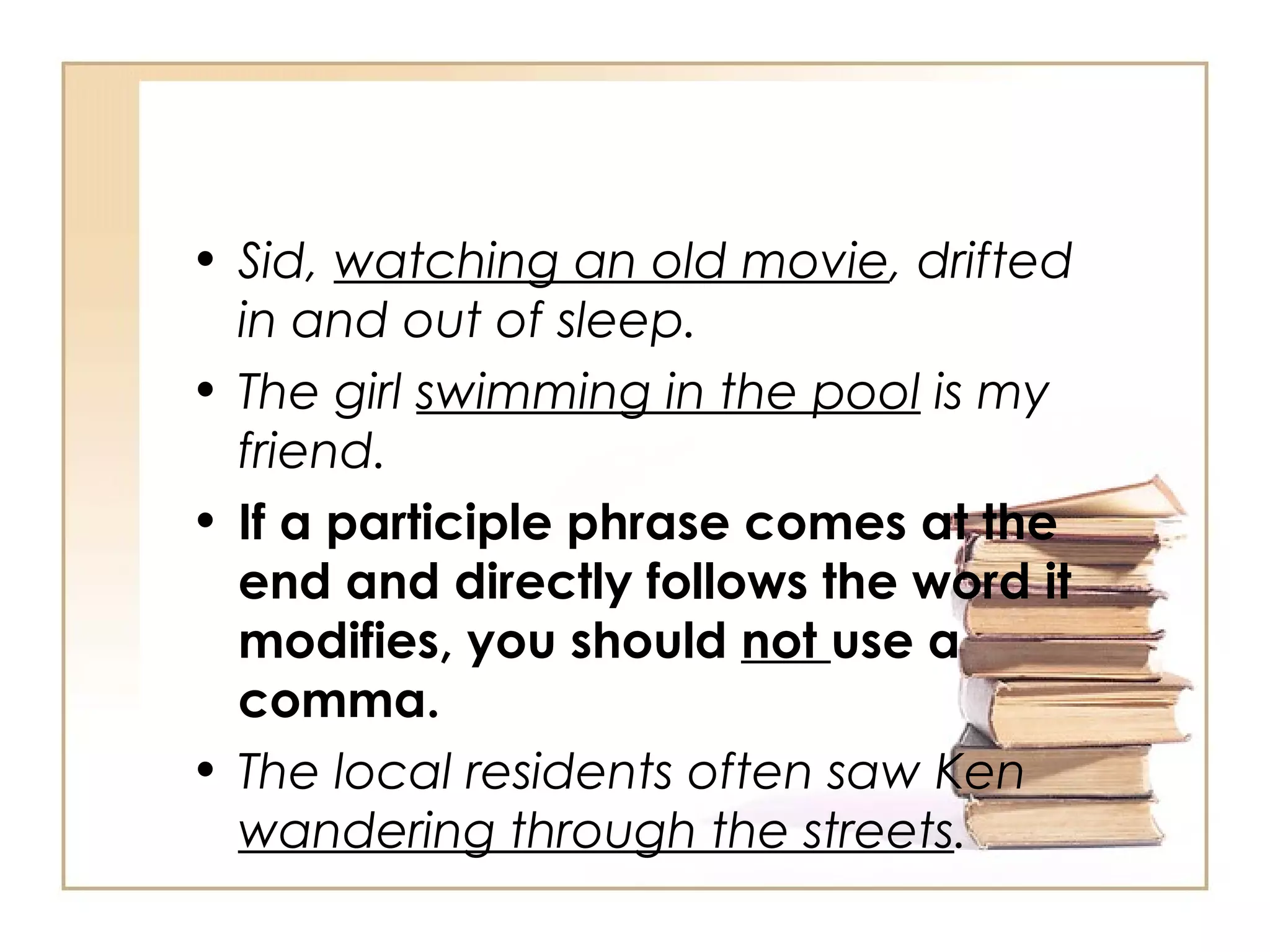 Sid,  watching an old movie , drifted in and out of sleep. The girl  swimming in the pool  is my friend. If a participle phrase comes at the end and directly follows the word it modifies, you should  not  use a comma. The local residents often saw Ken  wandering through the streets . 
