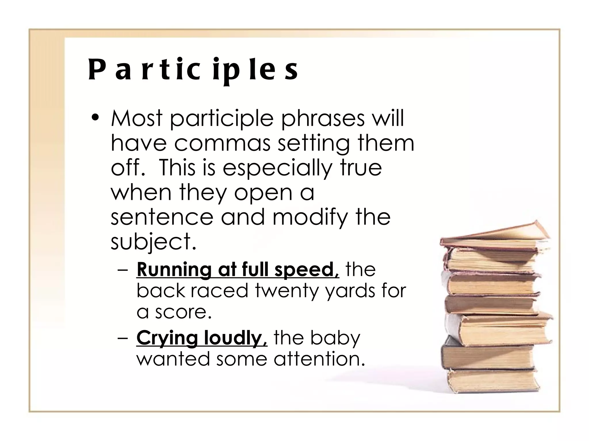 Participles Most participle phrases will have commas setting them off.  This is especially true when they open a sentence and modify the subject. Running at full speed,  the back raced twenty yards for a score. Crying loudly,  the baby wanted some attention. 