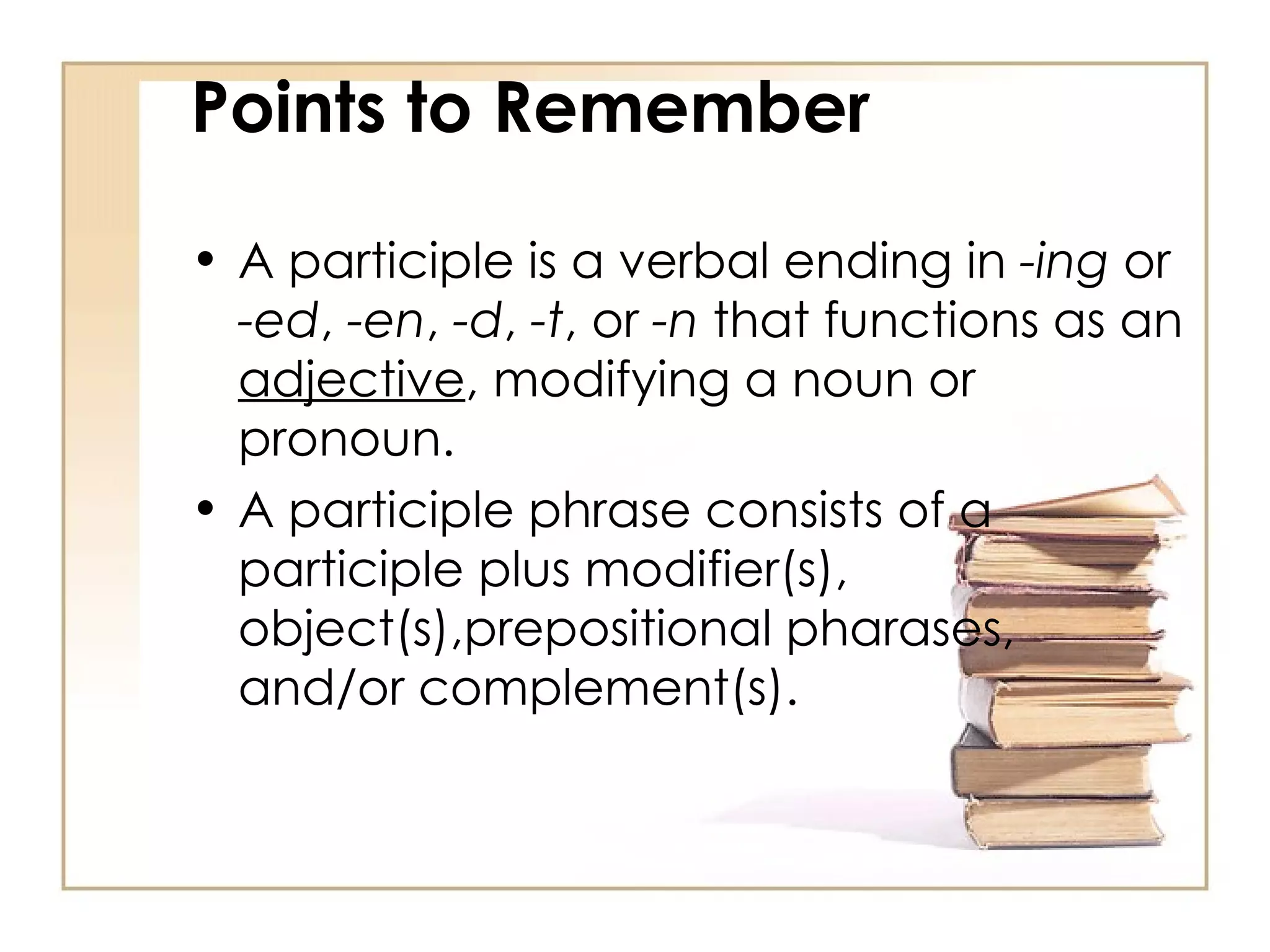A participle is a verbal ending in  -ing  or  -ed ,  -en ,  -d ,  -t , or  -n  that functions as an  adjective , modifying a noun or pronoun.  A participle phrase consists of a participle plus modifier(s), object(s),prepositional pharases, and/or complement(s).  Points to Remember 