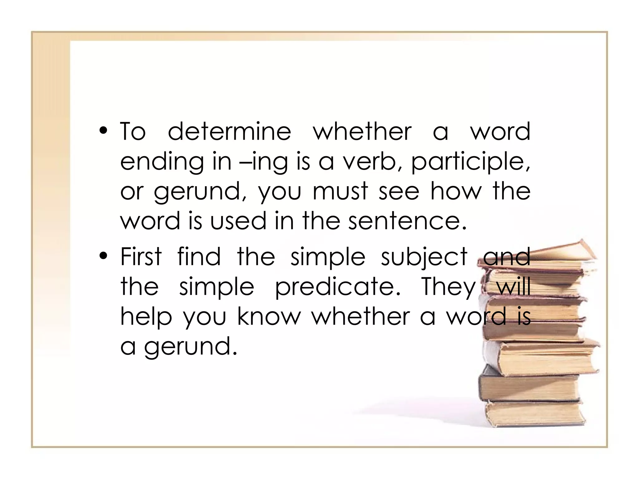 To determine whether a word ending in –ing is a verb, participle, or gerund, you must see how the word is used in the sentence.  First find the simple subject and the simple predicate. They will help you know whether a word is a gerund.  