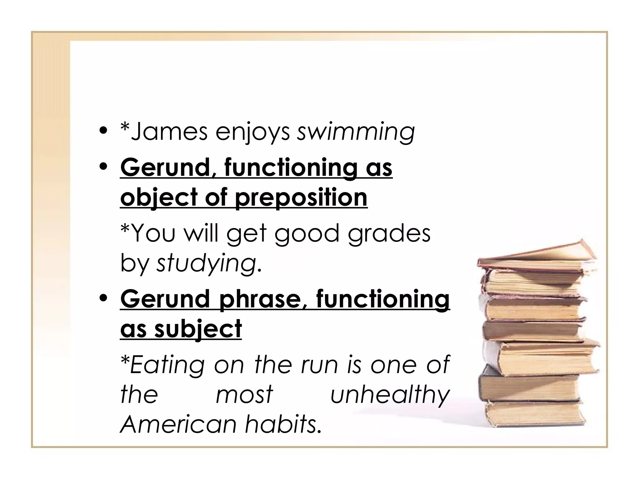 *James enjoys  swimming Gerund, functioning as object of preposition *You will get good grades by  studying. Gerund phrase, functioning as subject *Eating on the run is one of the most unhealthy American habits. 