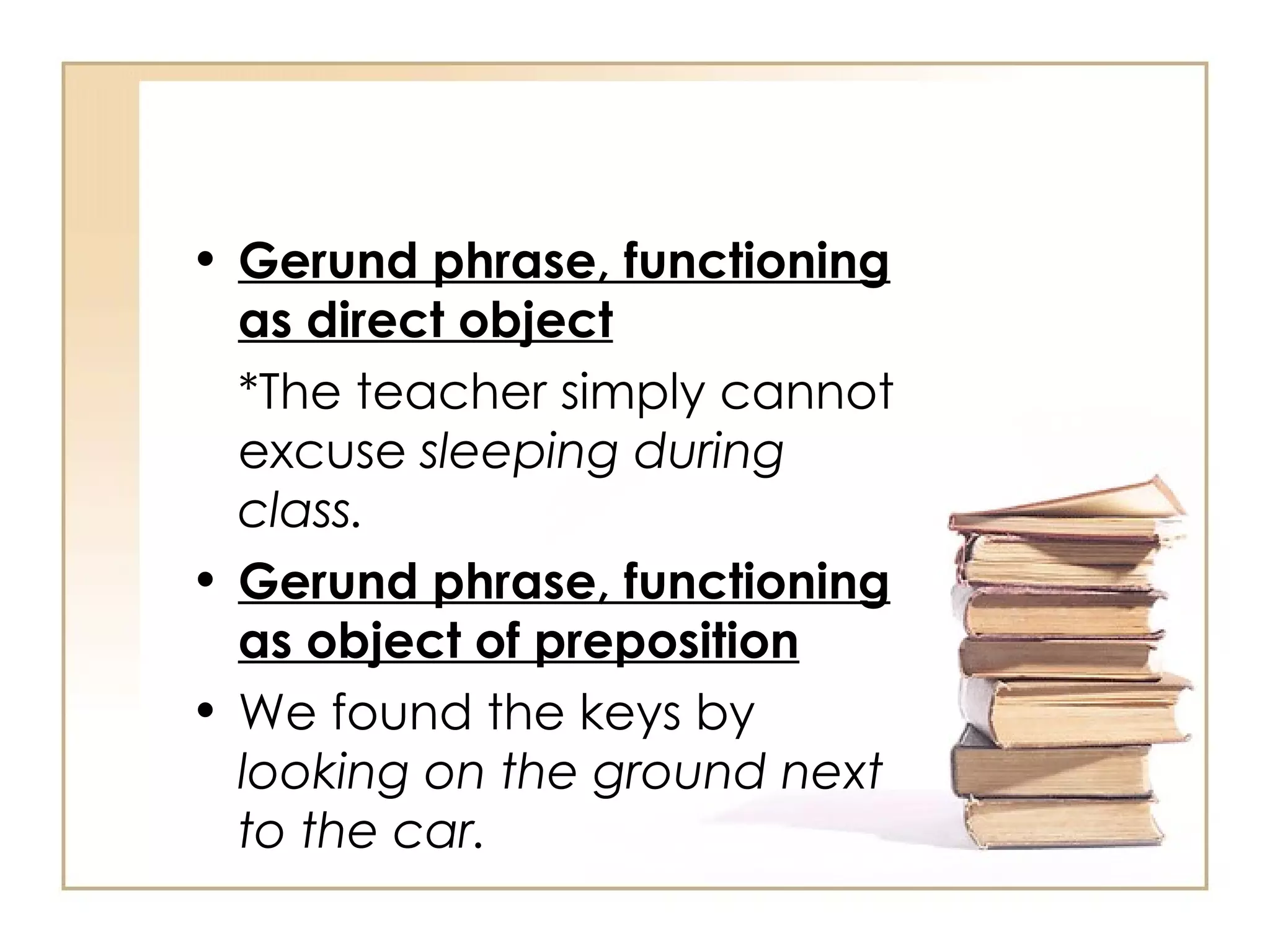 Gerund phrase, functioning as direct object *The teacher simply cannot excuse  sleeping during class. Gerund phrase, functioning as object of preposition We found the keys by  looking on the ground next to the car. 