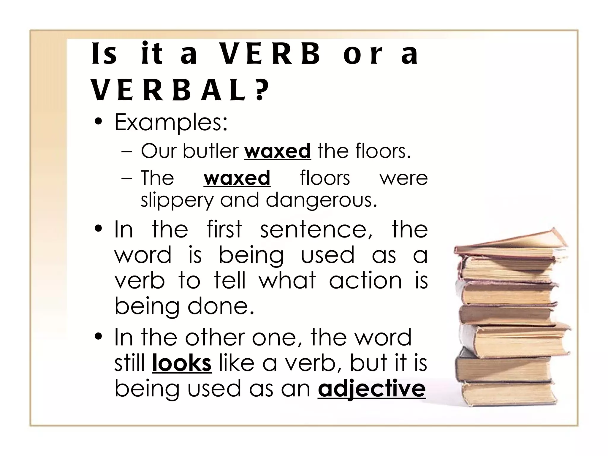 Is it a VERB or a VERBAL? Examples: Our butler  waxed  the floors. The  waxed  floors were slippery and dangerous. In the first sentence, the word is being used as a verb to tell what action is being done. In the other one, the word still  looks  like a verb, but it is being used as an  adjective 