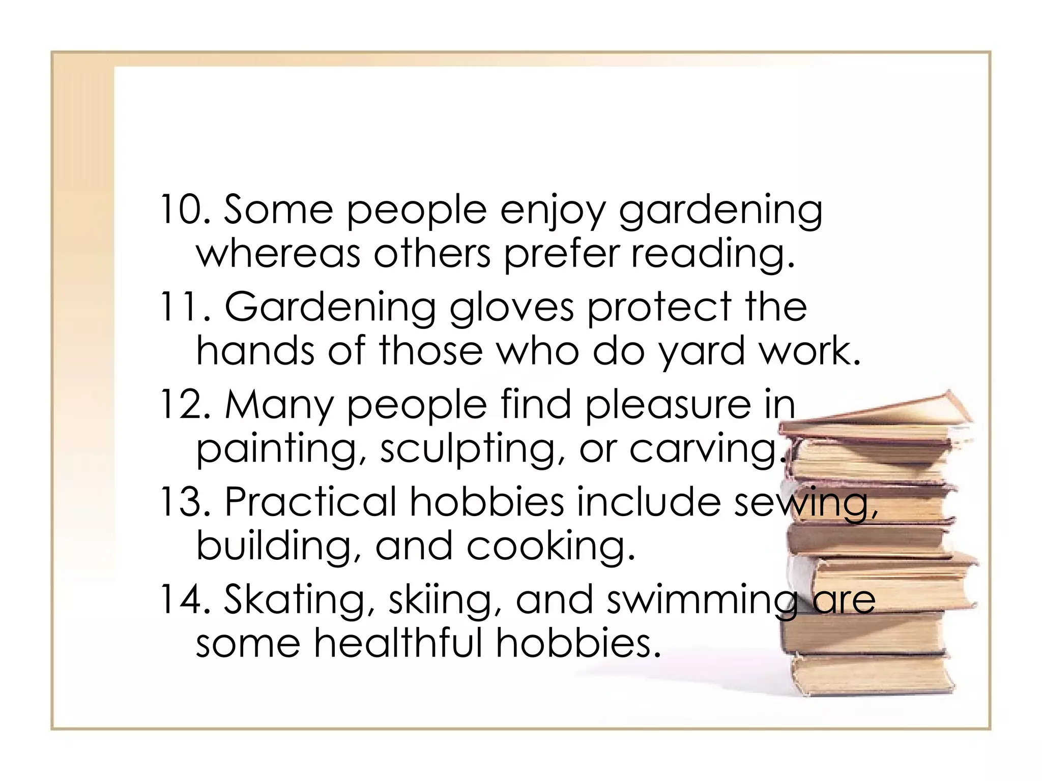 10. Some people enjoy gardening whereas others prefer reading.  11. Gardening gloves protect the hands of those who do yard work. 12. Many people find pleasure in painting, sculpting, or carving.  13. Practical hobbies include sewing, building, and cooking.  14. Skating, skiing, and swimming are some healthful hobbies.  