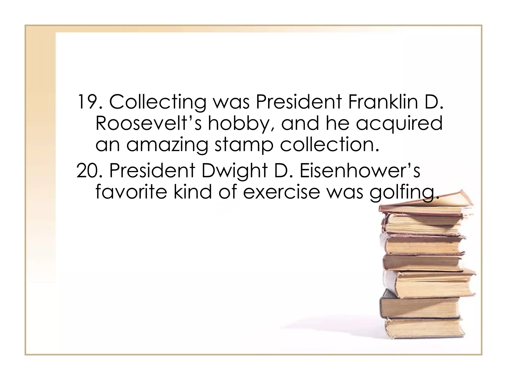 19. Collecting was President Franklin D. Roosevelt’s hobby, and he acquired an amazing stamp collection. 20. President Dwight D. Eisenhower’s favorite kind of exercise was golfing.  