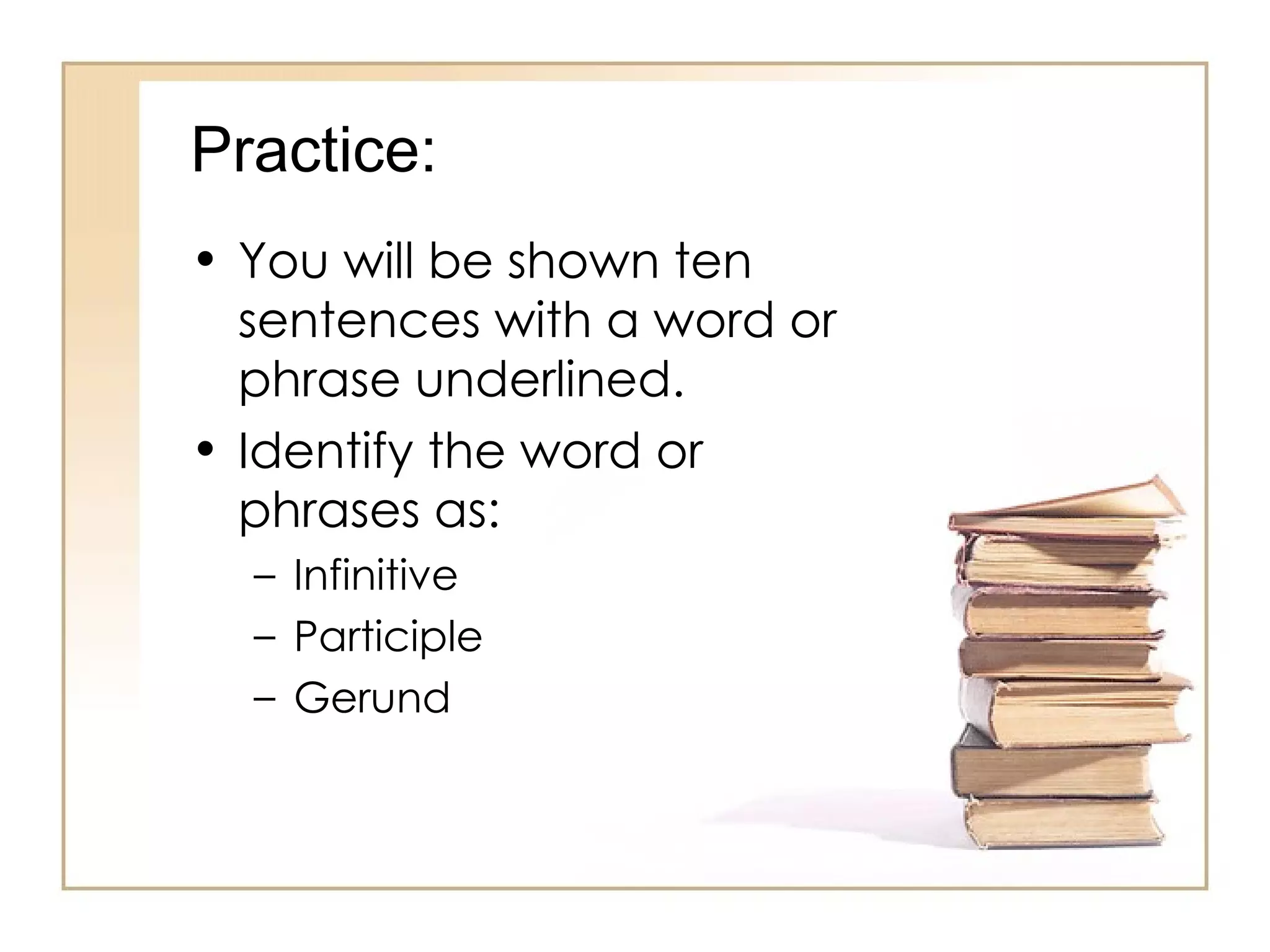Practice: You will be shown ten sentences with a word or phrase underlined. Identify the word or phrases as: Infinitive Participle Gerund 