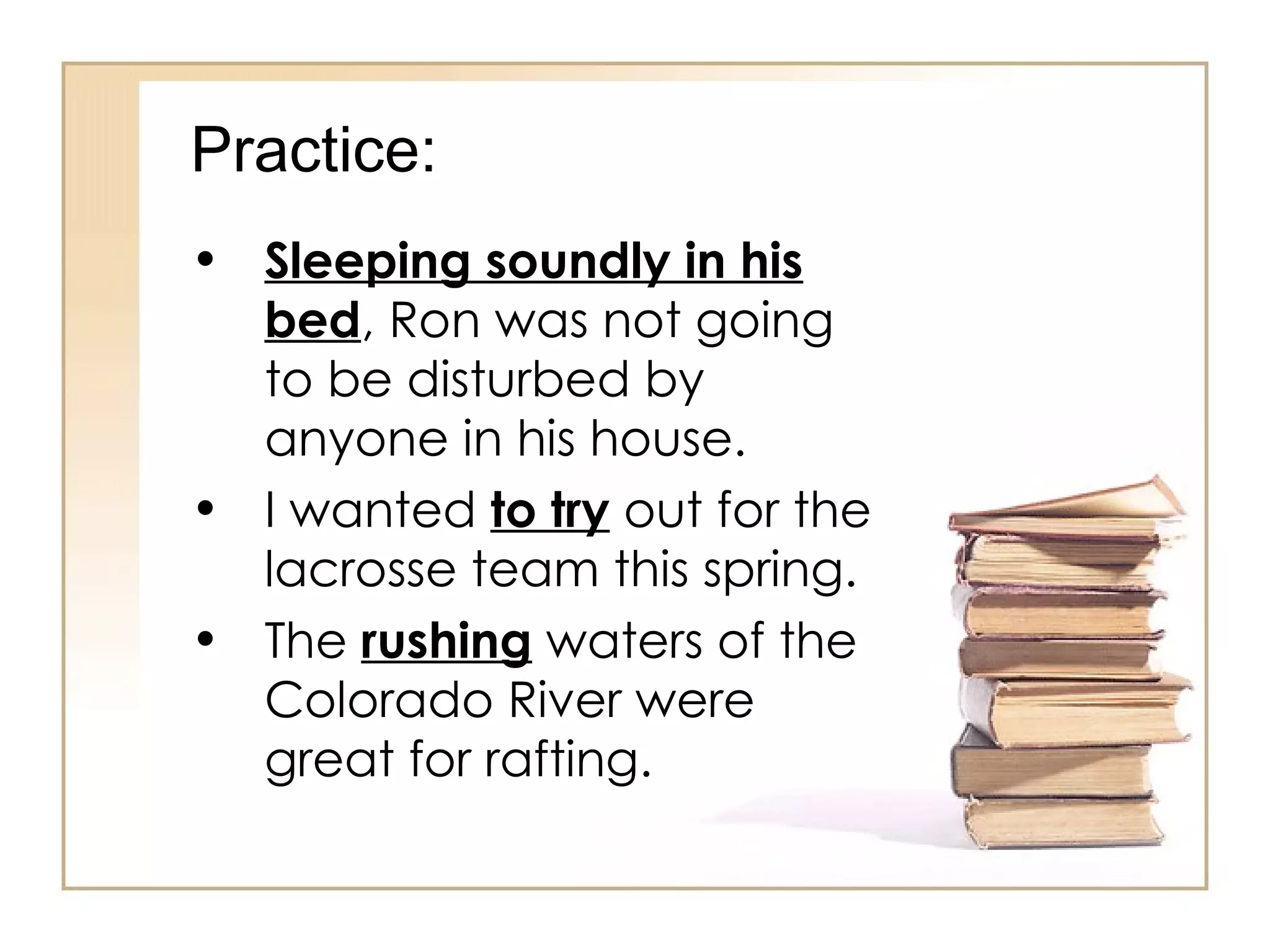 Practice: Sleeping soundly in his bed , Ron was not going to be disturbed by anyone in his house. I wanted  to try  out for the lacrosse team this spring. The  rushing  waters of the Colorado River were great for rafting. 