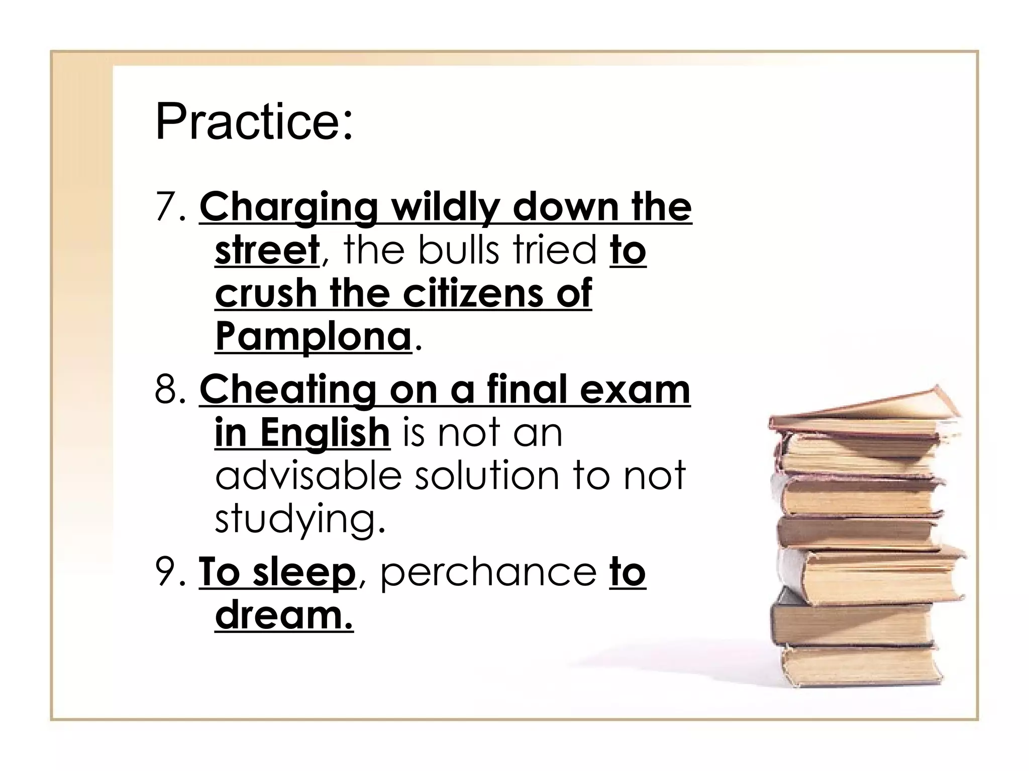 Practice : 7.  Charging wildly down the street , the bulls tried  to crush the citizens of Pamplona . 8.  Cheating on a final exam in English  is not an advisable solution to not studying. 9.  To sleep , perchance  to dream. 