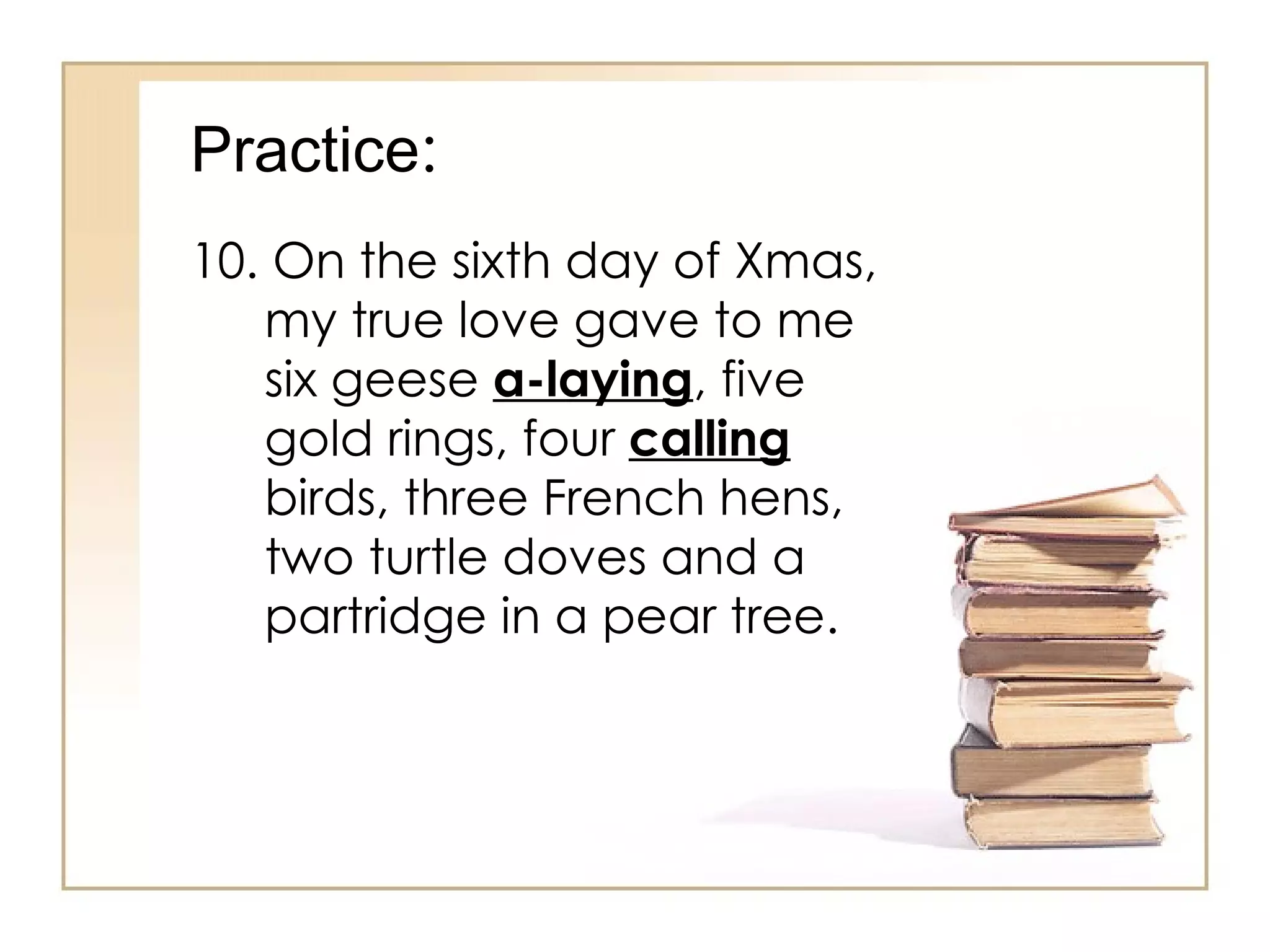 Practice : 10. On the sixth day of Xmas, my true love gave to me six geese  a-laying , five gold rings, four  calling  birds, three French hens, two turtle doves and a partridge in a pear tree. 