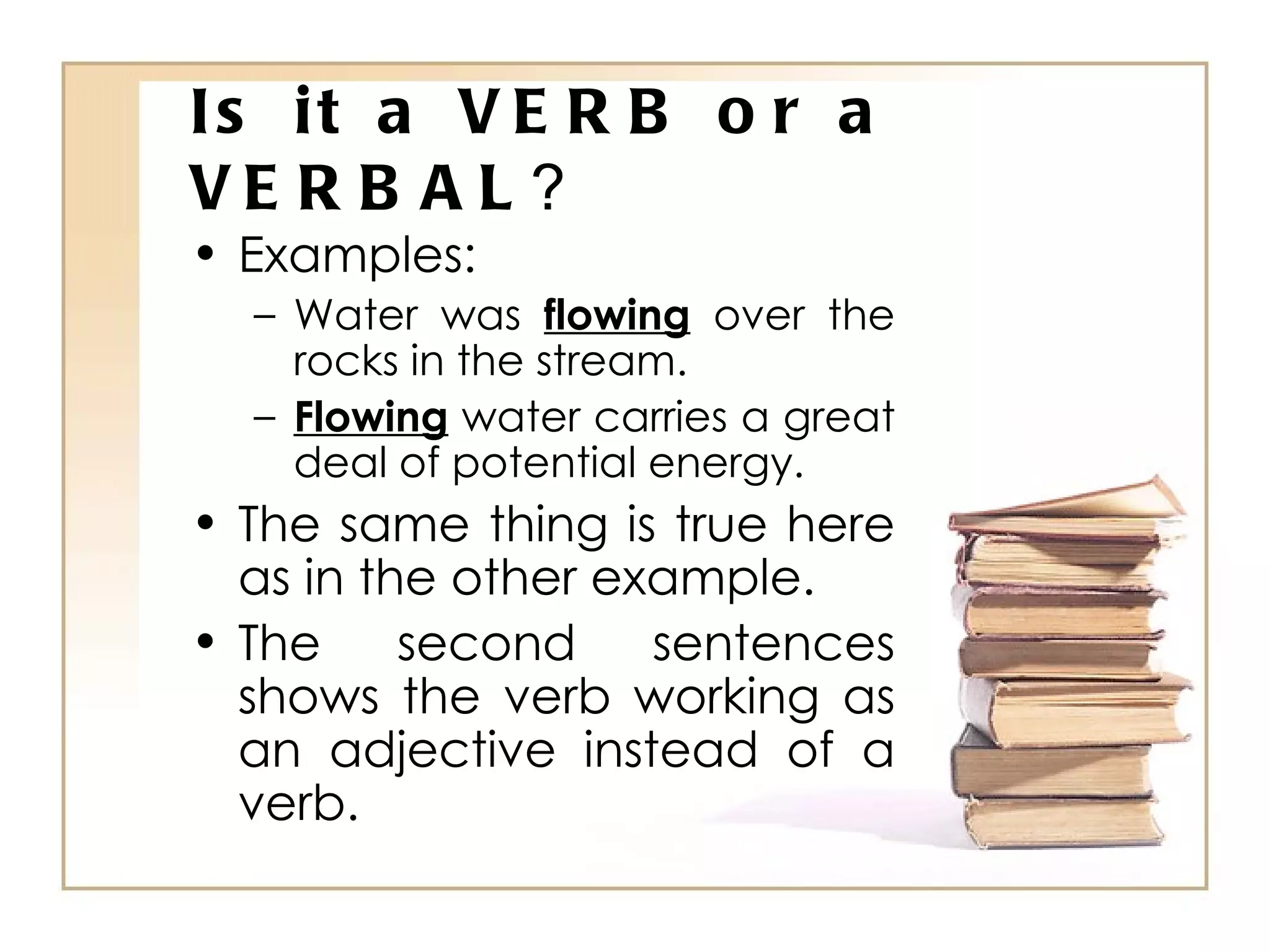Is it a VERB or a VERBAL ? Examples: Water was  flowing  over the rocks in the stream. Flowing  water carries a great deal of potential energy. The same thing is true here as in the other example. The second sentences shows the verb working as an adjective instead of a verb. 