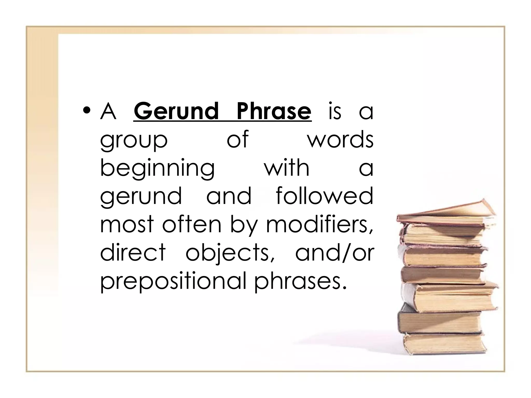 A  Gerund Phrase  is a group of words beginning with a gerund and followed most often by modifiers, direct objects, and/or prepositional phrases. 