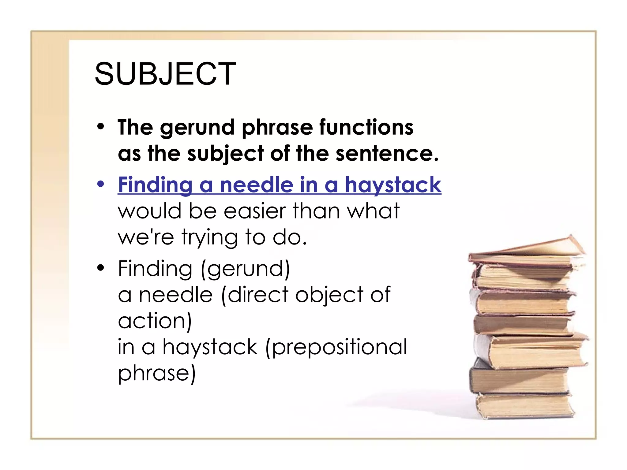 SUBJECT The gerund phrase functions as the subject of the sentence. Finding a needle in a haystack  would be easier than what we're trying to do. Finding (gerund) a needle (direct object of action) in a haystack (prepositional phrase) 
