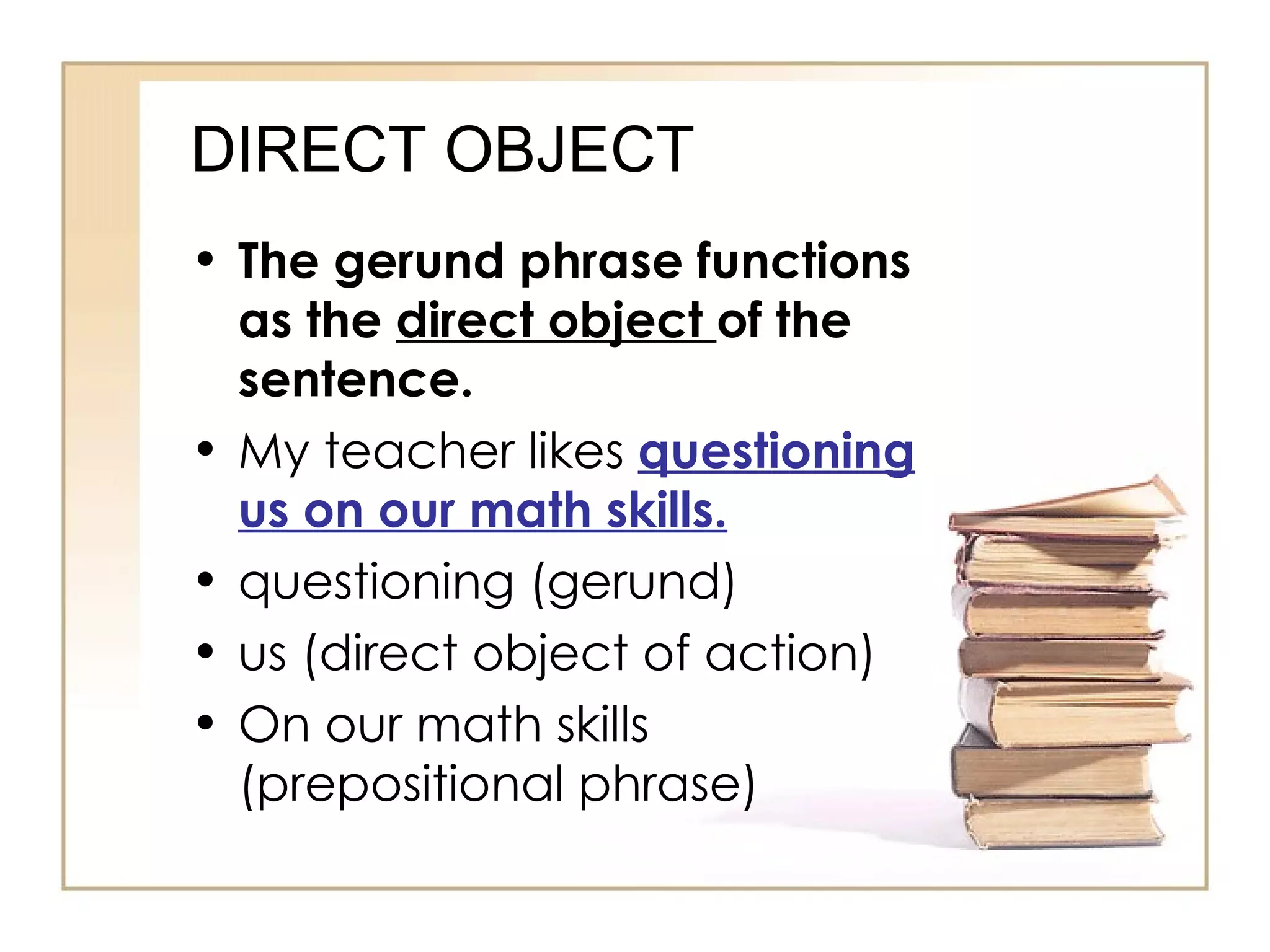 DIRECT OBJECT The gerund phrase functions as the  direct object  of the sentence. My teacher likes  questioning us on our math skills. questioning (gerund) us (direct object of action) On our math skills (prepositional phrase) 
