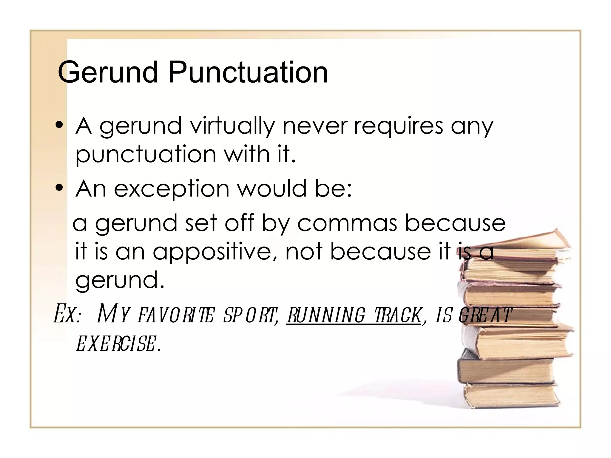 A gerund virtually never requires any punctuation with it.  An exception would be: a gerund set off by commas because it is an appositive, not because it is a gerund. Ex:  My favorite sport,  running track , is great exercise. Gerund Punctuation 