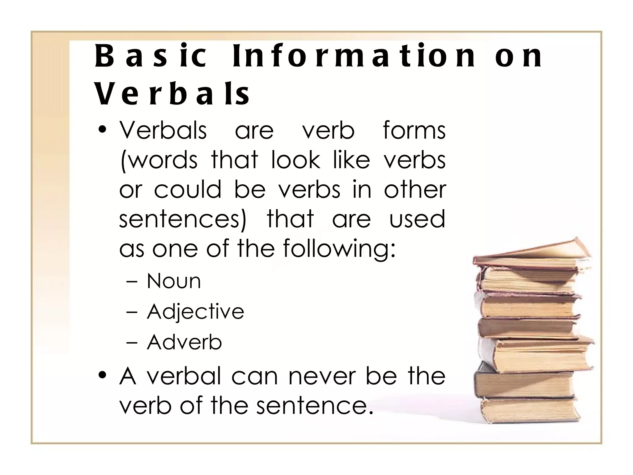 Basic Information on Verbals Verbals are verb forms (words that look like verbs or could be verbs in other sentences) that are used as one of the following: Noun Adjective Adverb A verbal can never be the verb of the sentence. 