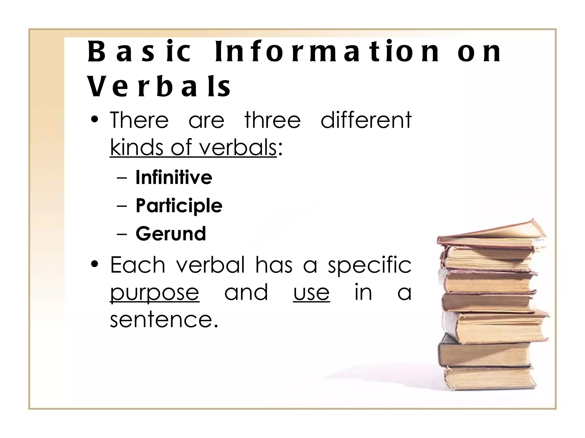 Basic Information on Verbals There are three different  kinds of verbals : Infinitive Participle Gerund Each verbal has a specific  purpose  and  use  in a sentence. 