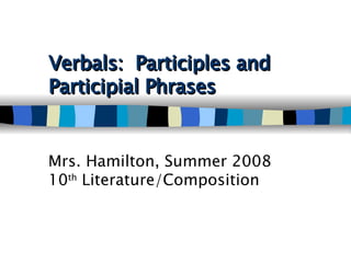 Verbals:  Participles and Participial Phrases   Mrs. Hamilton, Summer 2008 10 th  Literature/Composition 