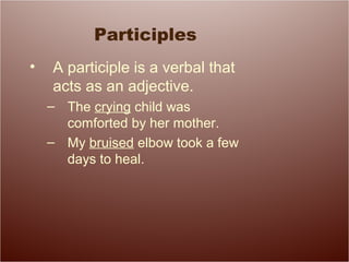 Participles
• A participle is a verbal that
acts as an adjective.
– The crying child was
comforted by her mother.
– My bruised elbow took a few
days to heal.
 