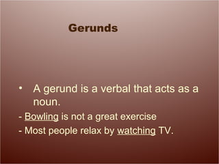 Gerunds
• A gerund is a verbal that acts as a
noun.
- Bowling is not a great exercise
- Most people relax by watching TV.
 