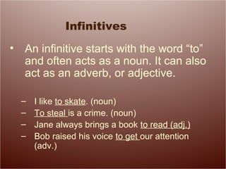 Infinitives
• An infinitive starts with the word “to”
and often acts as a noun. It can also
act as an adverb, or adjective.
– I like to skate. (noun)
– To steal is a crime. (noun)
– Jane always brings a book to read (adj.)
– Bob raised his voice to get our attention
(adv.)
 