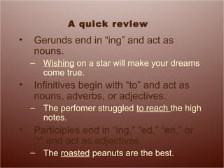 A quick review
• Gerunds end in “ing” and act as
nouns.
– Wishing on a star will make your dreams
come true.
• Infinitives begin with “to” and act as
nouns, adverbs, or adjectives.
– The perfomer struggled to reach the high
notes.
• Participles end in “ing,” “ed,” “en,” or
“t” and act as adjectives.
– The roasted peanuts are the best.
 
