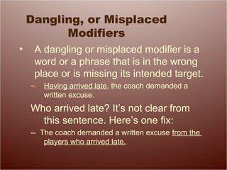 Dangling, or Misplaced
Modifiers
• A dangling or misplaced modifier is a
word or a phrase that is in the wrong
place or is missing its intended target.
– Having arrived late, the coach demanded a
written excuse.
Who arrived late? It’s not clear from
this sentence. Here’s one fix:
-- The coach demanded a written excuse from the
players who arrived late.
 