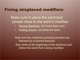 Fixing misplaced modifiers
Make sure to place the participial
phrase close to the word it modifies.
• Playing flawlessly, the home team won.
• Fooling around, we broke the lamp.
Note how the undelined participial phrases are
followed by a comma because
they come at the beginning of the sentence and
before the word that is being modified.
 